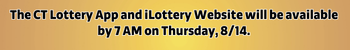 The CT Lottery Mobile App and iLottery Website will be available by 7 AM on Thursday, August 14.